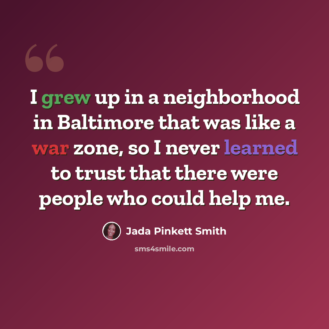 “I grew up in a neighborhood in Baltimore that was like a war zone, so I never learned to trust that there were people who could help me.” quote by Jada Pinkett Smith