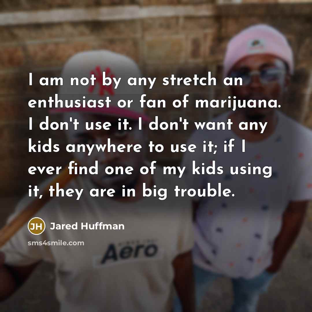 “I am not by any stretch an enthusiast or fan of marijuana. I don't use it. I don't want any kids anywhere to use it; if I ever find one of my kids using it, they are in big trouble.” quote by Jared Huffman
