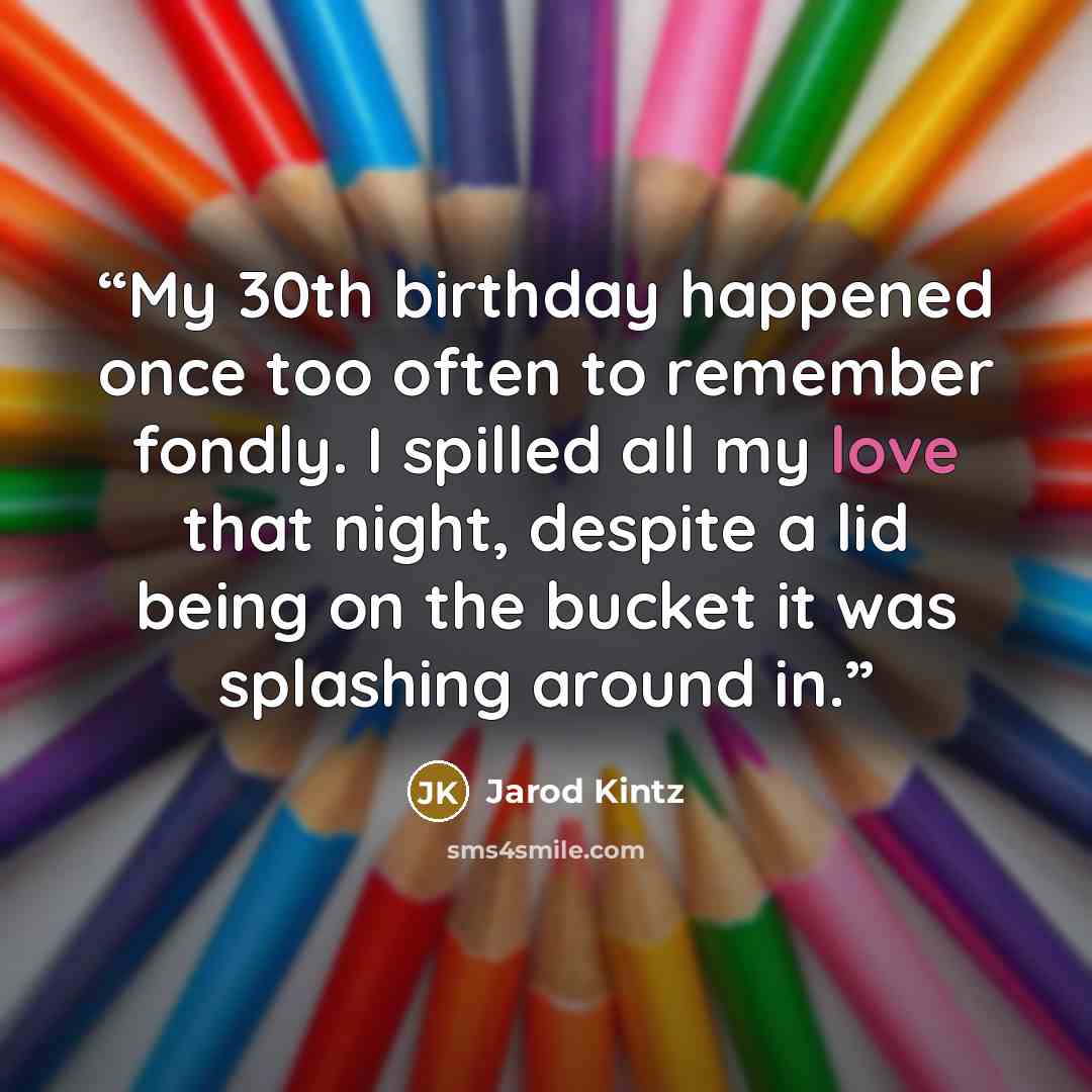 “My 30th birthday happened once too often to remember fondly. I spilled all my love that night, despite a lid being on the bucket it was splashing around in.” quote by Jarod Kintz