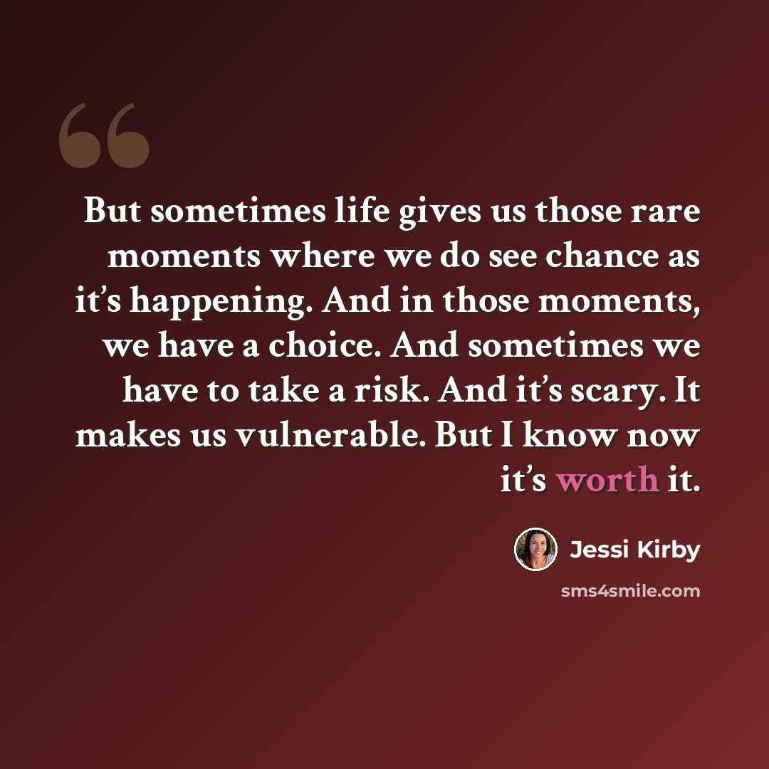 “But sometimes life gives us those rare moments where we do see chance as it’s happening. And in those moments, we have a choice. And sometimes we have to take a risk. And it’s scary. It makes us vulnerable. But I know now it’s worth it.” quote by Jessi Kirby