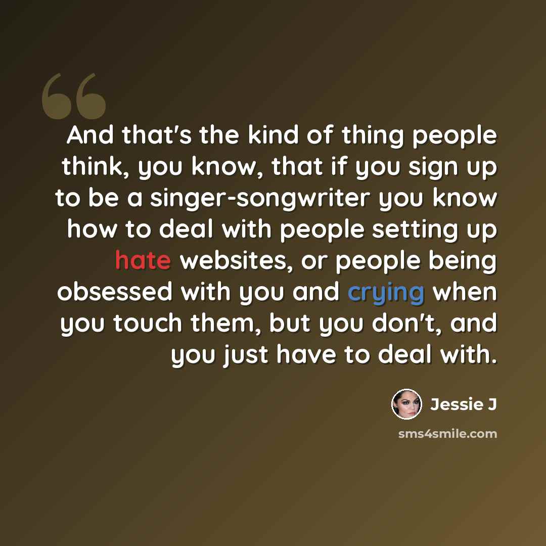 “And that's the kind of thing people think, you know, that if you sign up to be a singer-songwriter you know how to deal with people setting up hate websites, or people being obsessed with you and crying when you touch them, but you don't, and you just have to deal with.” quote by Jessie J