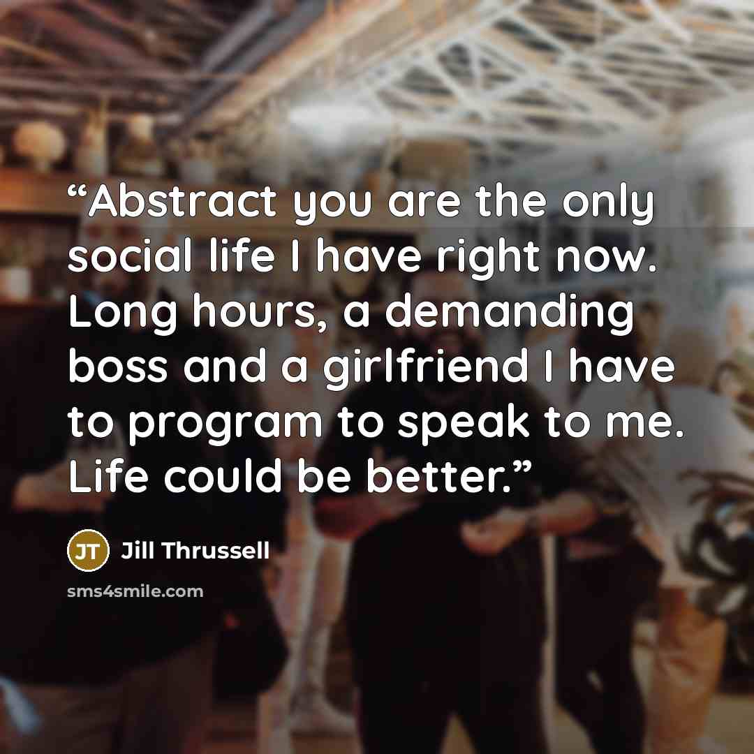 “Abstract you are the only social life I have right now. Long hours, a demanding boss and a girlfriend I have to program to speak to me. Life could be better.” quote by Jill Thrussell