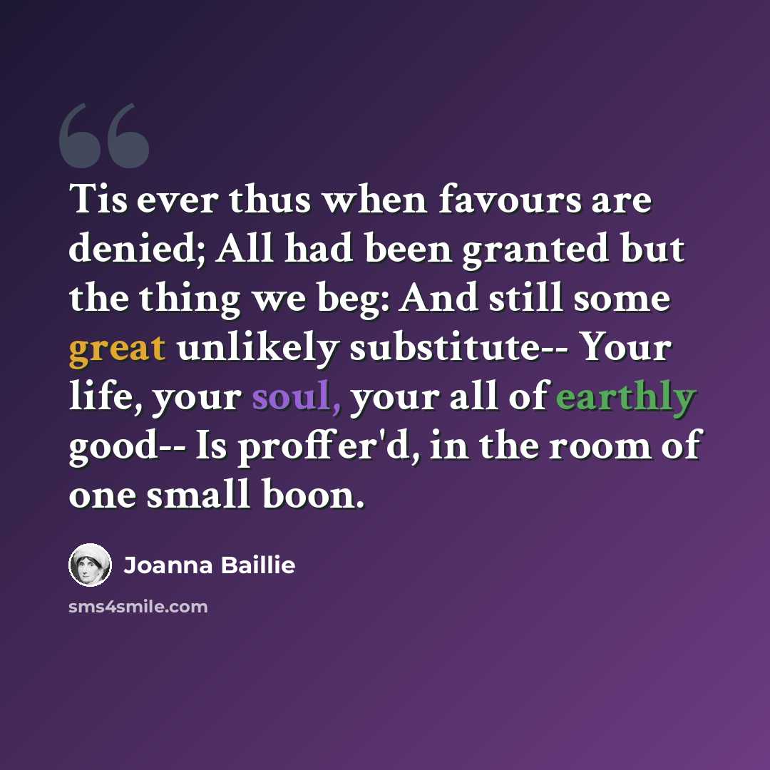 “Tis ever thus when favours are denied; All had been granted but the thing we beg: And still some great unlikely substitute-- Your life, your soul, your all of earthly good-- Is proffer'd, in the room of one small boon.” quote by Joanna Baillie