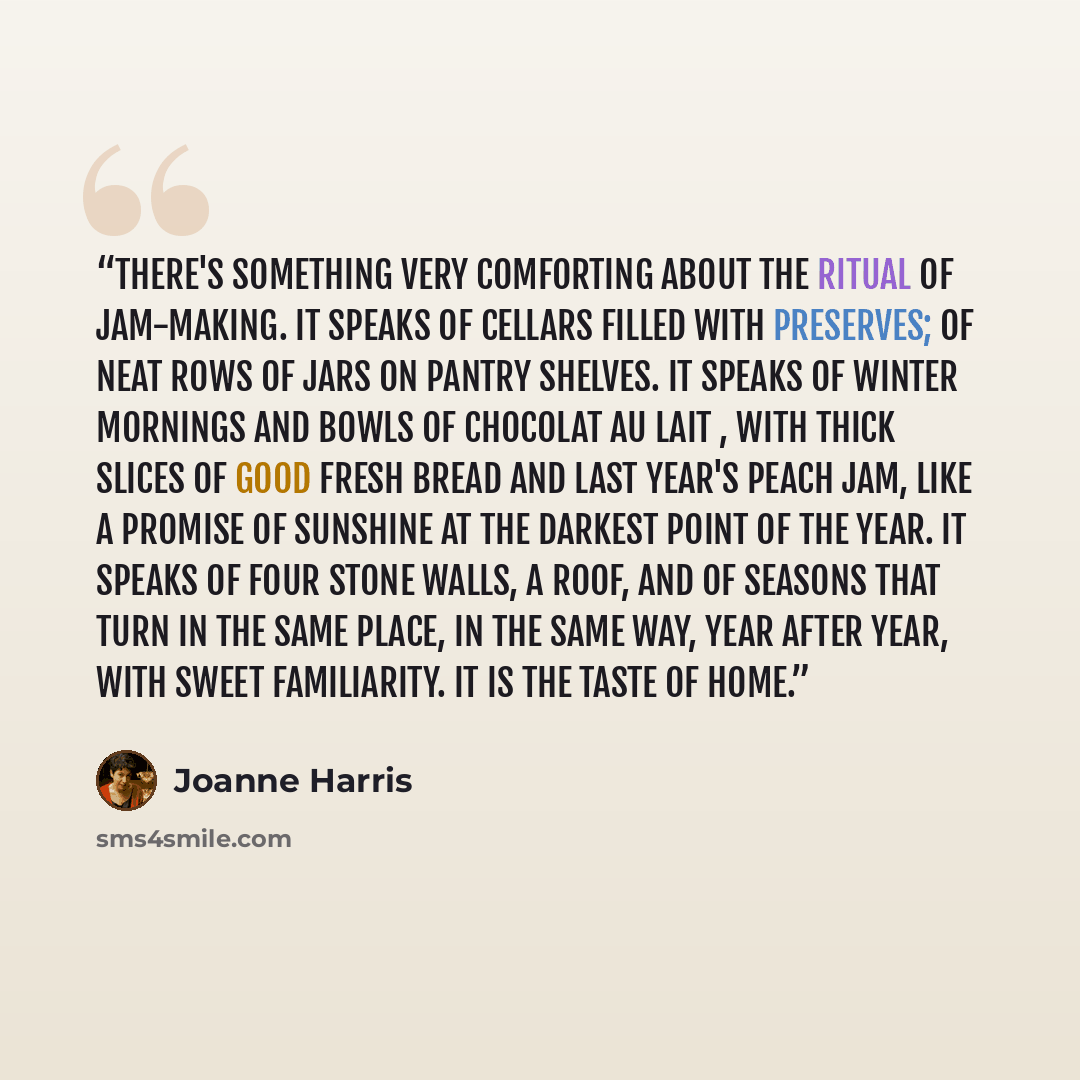 “There's something very comforting about the ritual of jam-making. It speaks of cellars filled with preserves; of neat rows of jars on pantry shelves. It speaks of winter mornings and bowls of chocolat au lait , with thick slices of good fresh bread and last year's peach jam, like a promise of…” quote by Joanne Harris