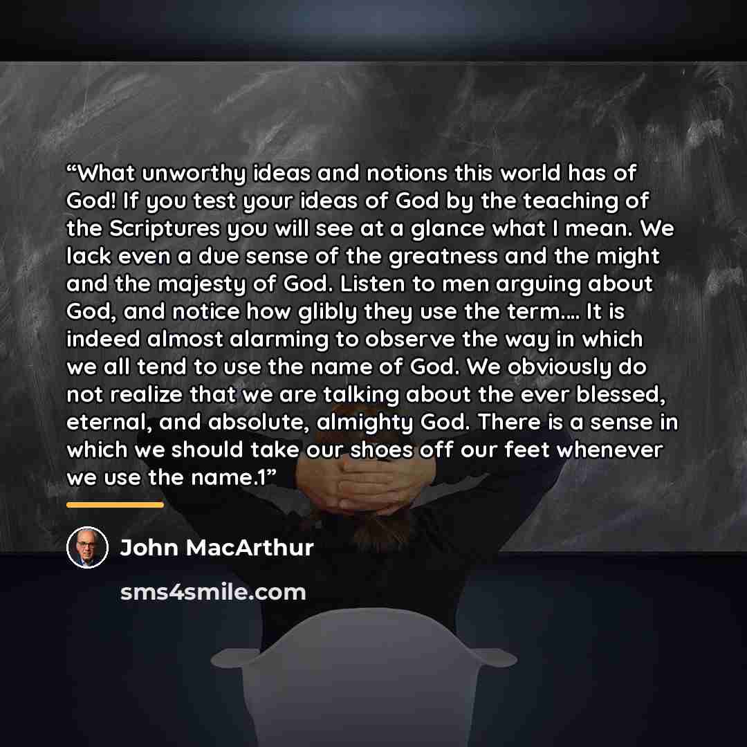 “What unworthy ideas and notions this world has of God! If you test your ideas of God by the teaching of the Scriptures you will see at a glance what I mean. We lack even a due sense of the greatness and the might and the majesty of God. Listen to men arguing about God, and notice how glibly they…” quote by John MacArthur