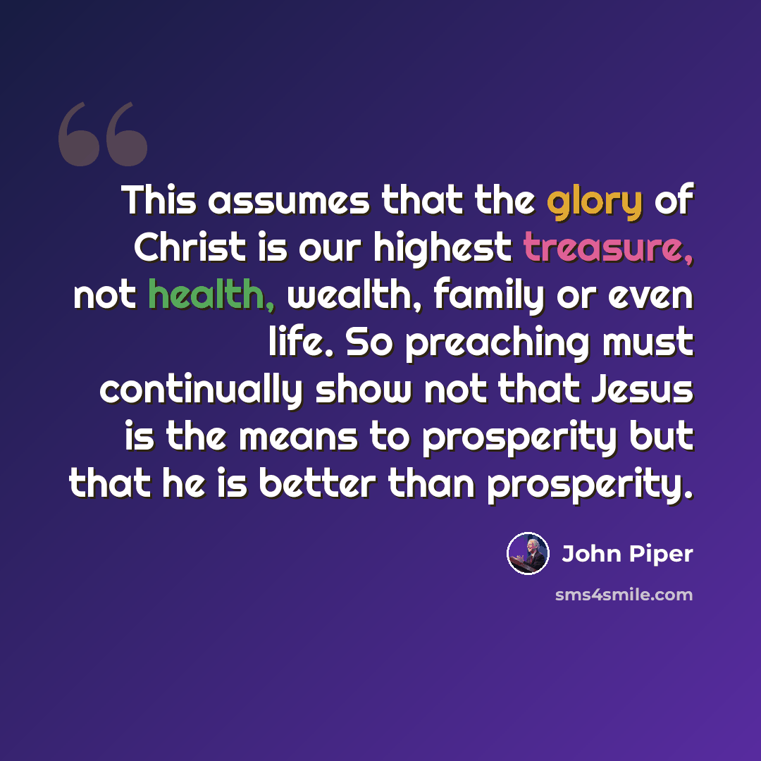 “This assumes that the glory of Christ is our highest treasure, not health, wealth, family or even life. So preaching must continually show not that Jesus is the means to prosperity but that he is better than prosperity.” quote by John Piper