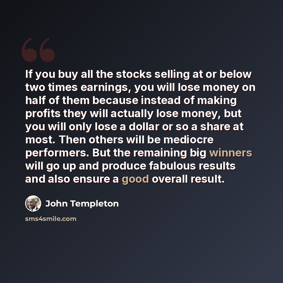 “If you buy all the stocks selling at or below two times earnings, you will lose money on half of them because instead of making profits they will actually lose money, but you will only lose a dollar or so a share at most. Then others will be mediocre performers. But the remaining big winners will…” quote by John Templeton