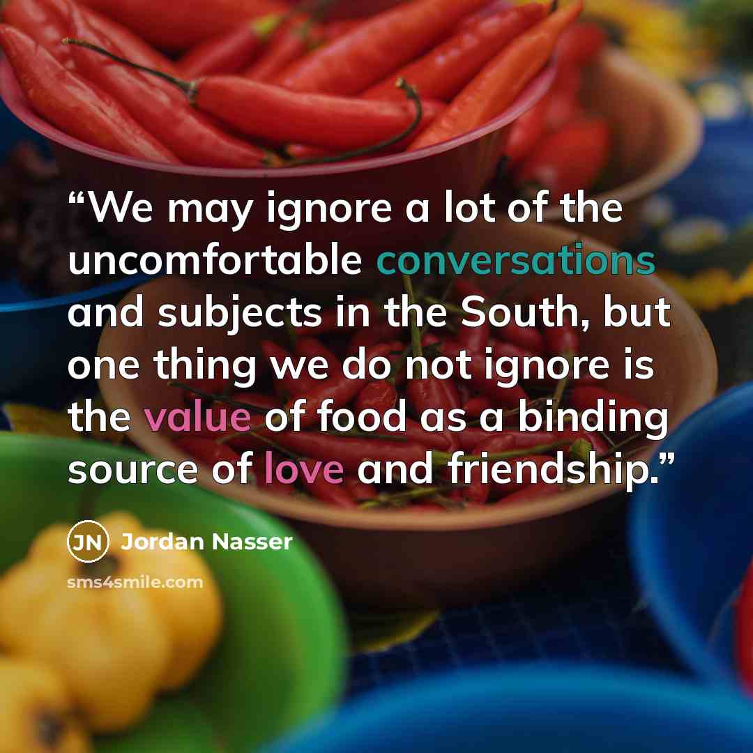 “We may ignore a lot of the uncomfortable conversations and subjects in the South, but one thing we do not ignore is the value of food as a binding source of love and friendship.” quote by Jordan Nasser