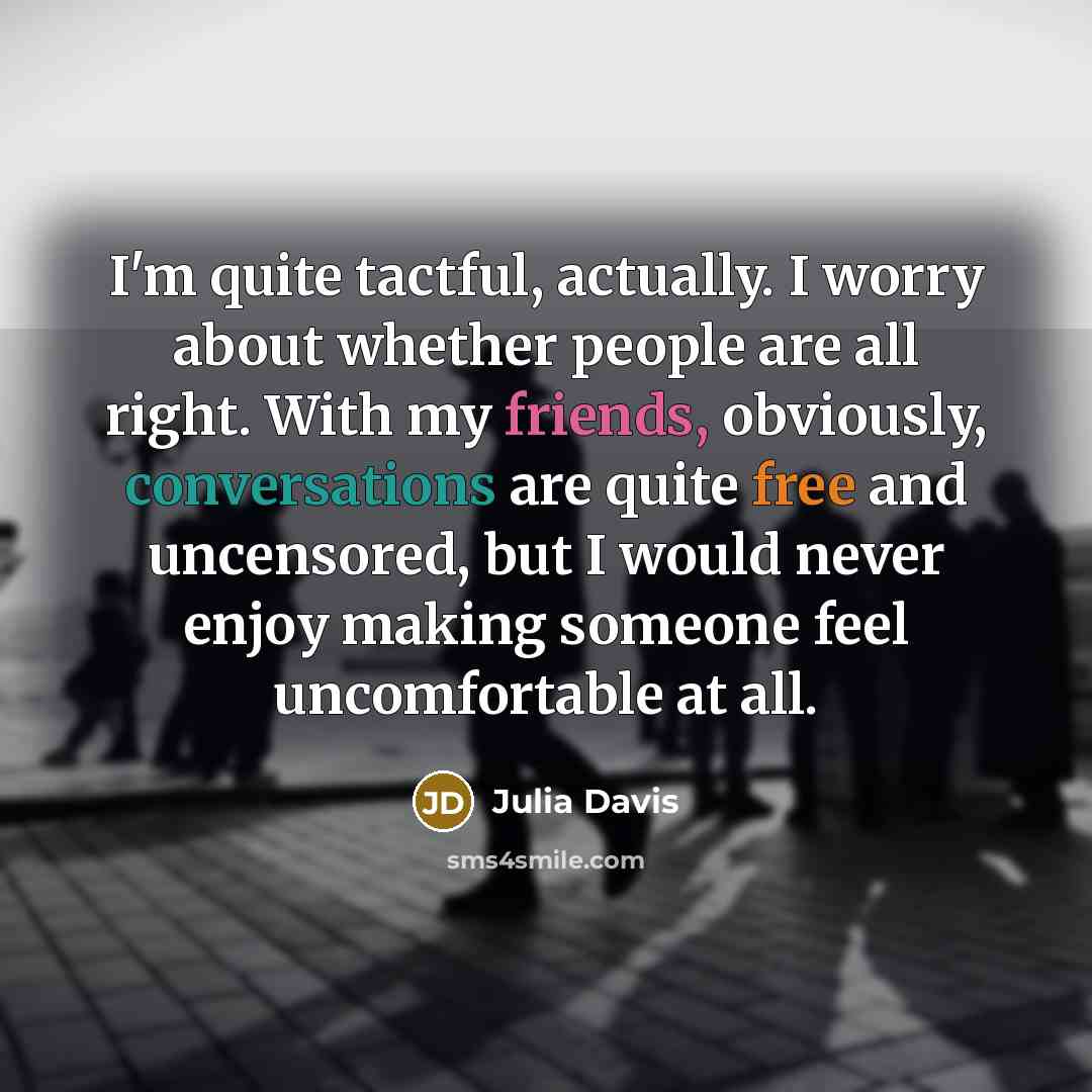 “I'm quite tactful, actually. I worry about whether people are all right. With my friends, obviously, conversations are quite free and uncensored, but I would never enjoy making someone feel uncomfortable at all.” quote by Julia Davis