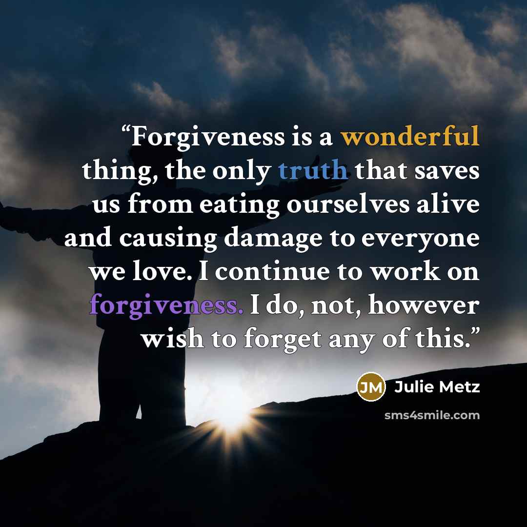 “Forgiveness is a wonderful thing, the only truth that saves us from eating ourselves alive and causing damage to everyone we love. I continue to work on forgiveness. I do, not, however wish to forget any of this.” quote by Julie Metz