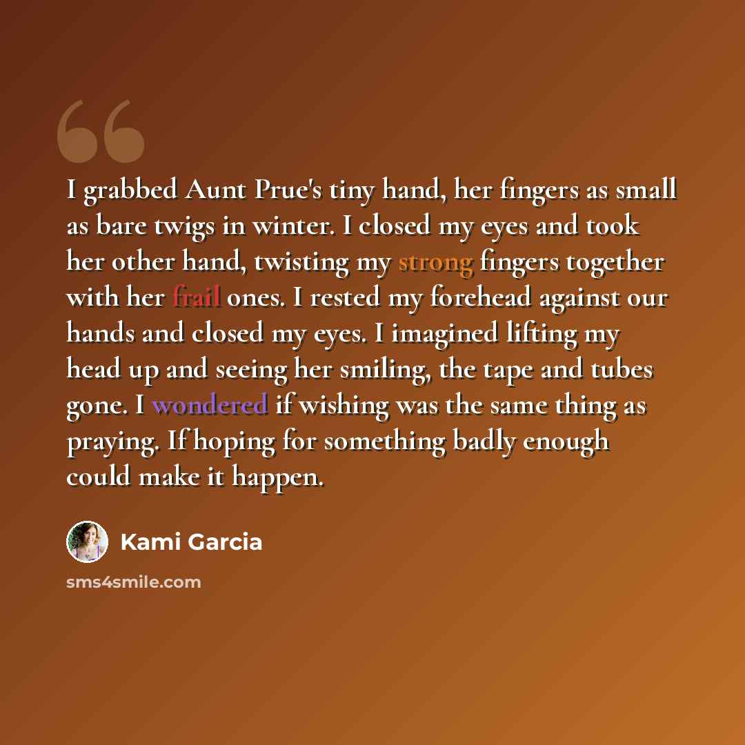 “I grabbed Aunt Prue's tiny hand, her fingers as small as bare twigs in winter. I closed my eyes and took her other hand, twisting my strong fingers together with her frail ones. I rested my forehead against our hands and closed my eyes. I imagined lifting my head up and seeing her smiling, the…” quote by Kami Garcia