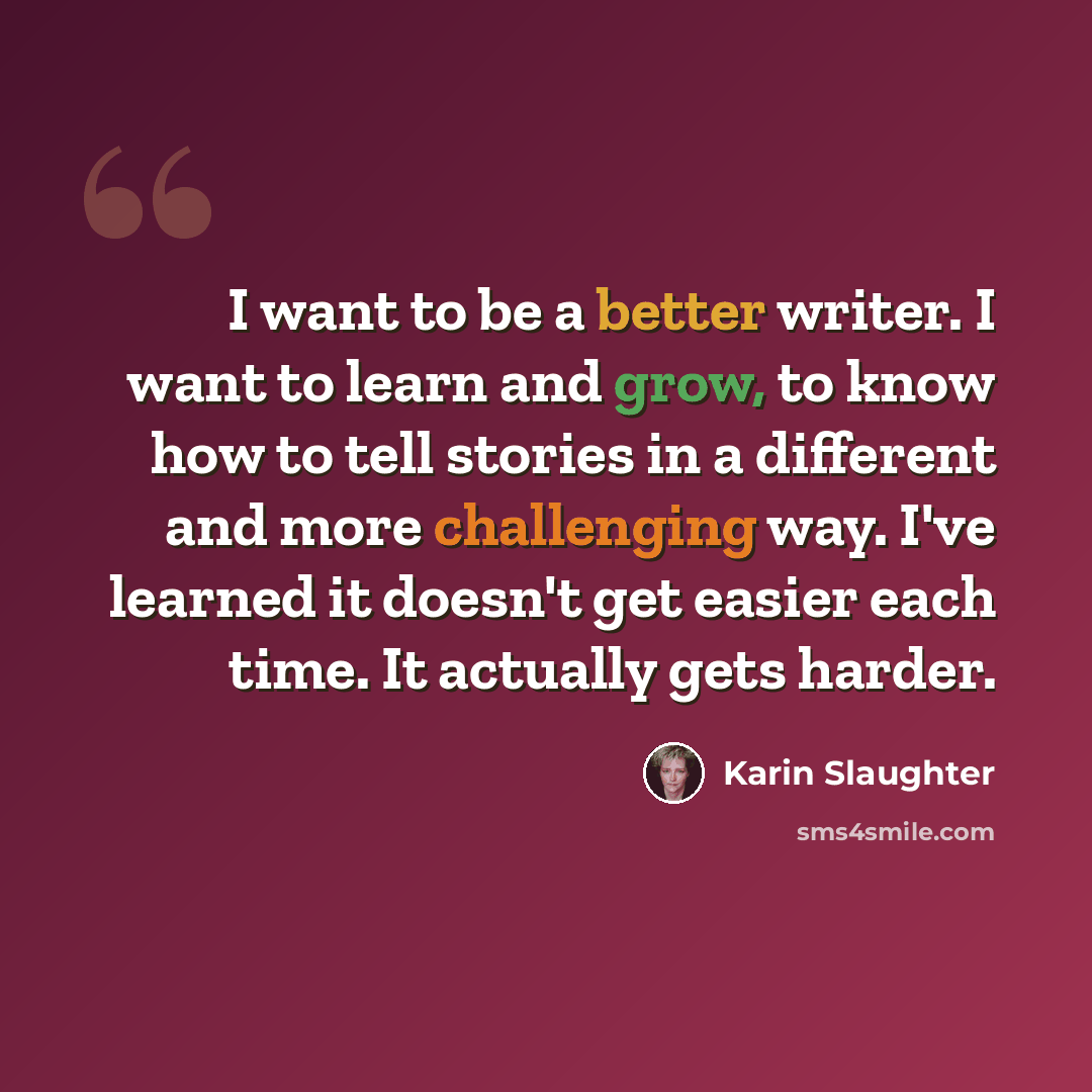 “I want to be a better writer. I want to learn and grow, to know how to tell stories in a different and more challenging way. I've learned it doesn't get easier each time. It actually gets harder.” quote by Karin Slaughter