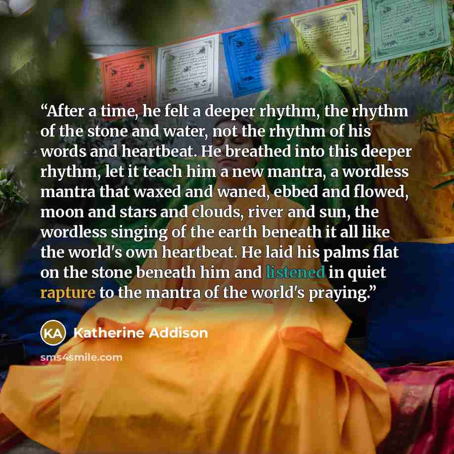“After a time, he felt a deeper rhythm, the rhythm of the stone and water, not the rhythm of his words and heartbeat. He breathed into this deeper rhythm, let it teach him a new mantra, a wordless mantra that waxed and waned, ebbed and flowed, moon and stars and clouds, river and sun, the wordless…” quote by Katherine Addison