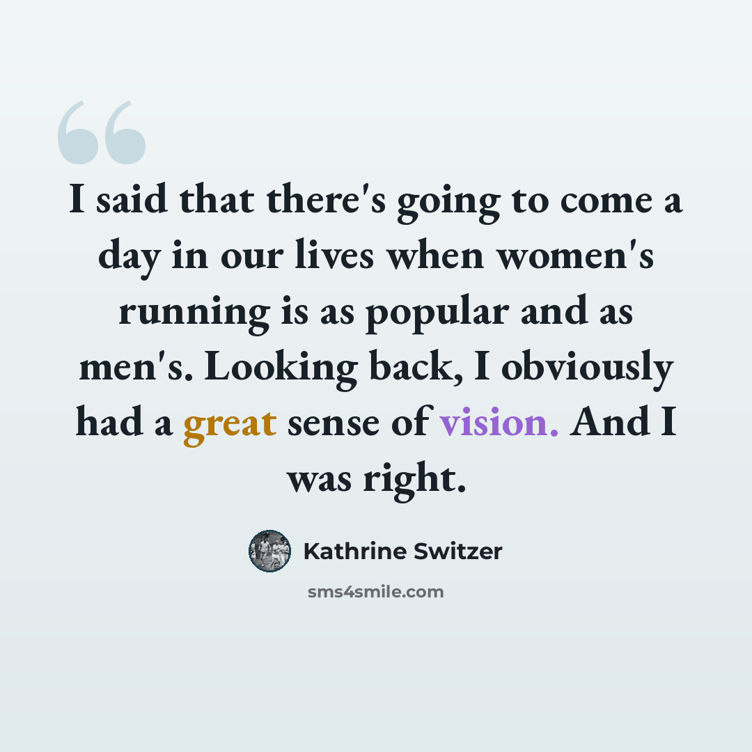 “I said that there's going to come a day in our lives when women's running is as popular and as men's. Looking back, I obviously had a great sense of vision. And I was right.” quote by Kathrine Switzer