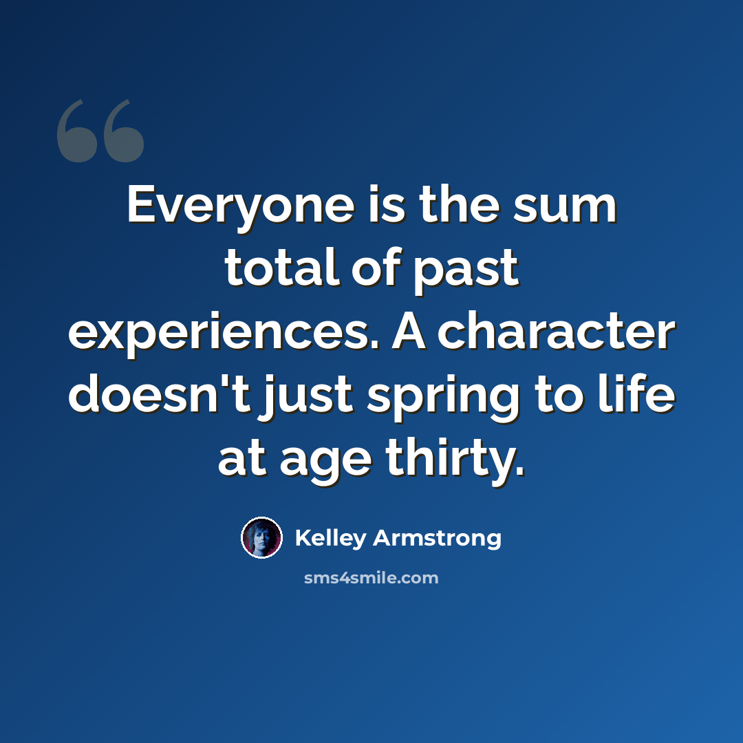 “Everyone is the sum total of past experiences. A character doesn't just spring to life at age thirty.” quote by Kelley Armstrong