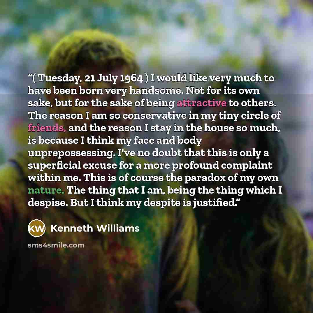 “( Tuesday, 21 July 1964 ) I would like very much to have been born very handsome. Not for its own sake, but for the sake of being attractive to others. The reason I am so conservative in my tiny circle of friends, and the reason I stay in the house so much, is because I think my face and body…” quote by Kenneth Williams