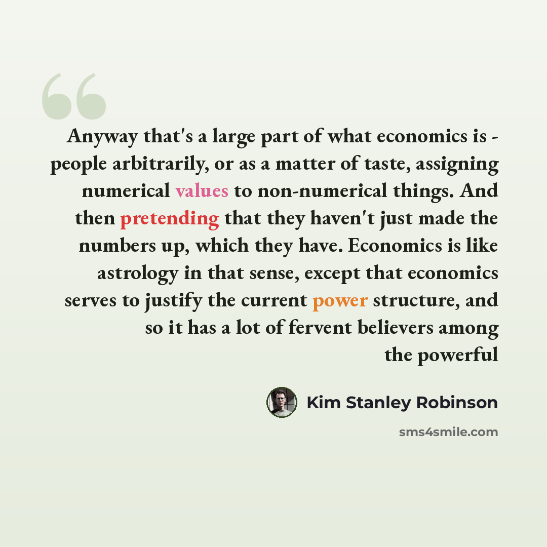 “Anyway that's a large part of what economics is - people arbitrarily, or as a matter of taste, assigning numerical values to non-numerical things. And then pretending that they haven't just made the numbers up, which they have. Economics is like astrology in that sense, except that economics…” quote by Kim Stanley Robinson
