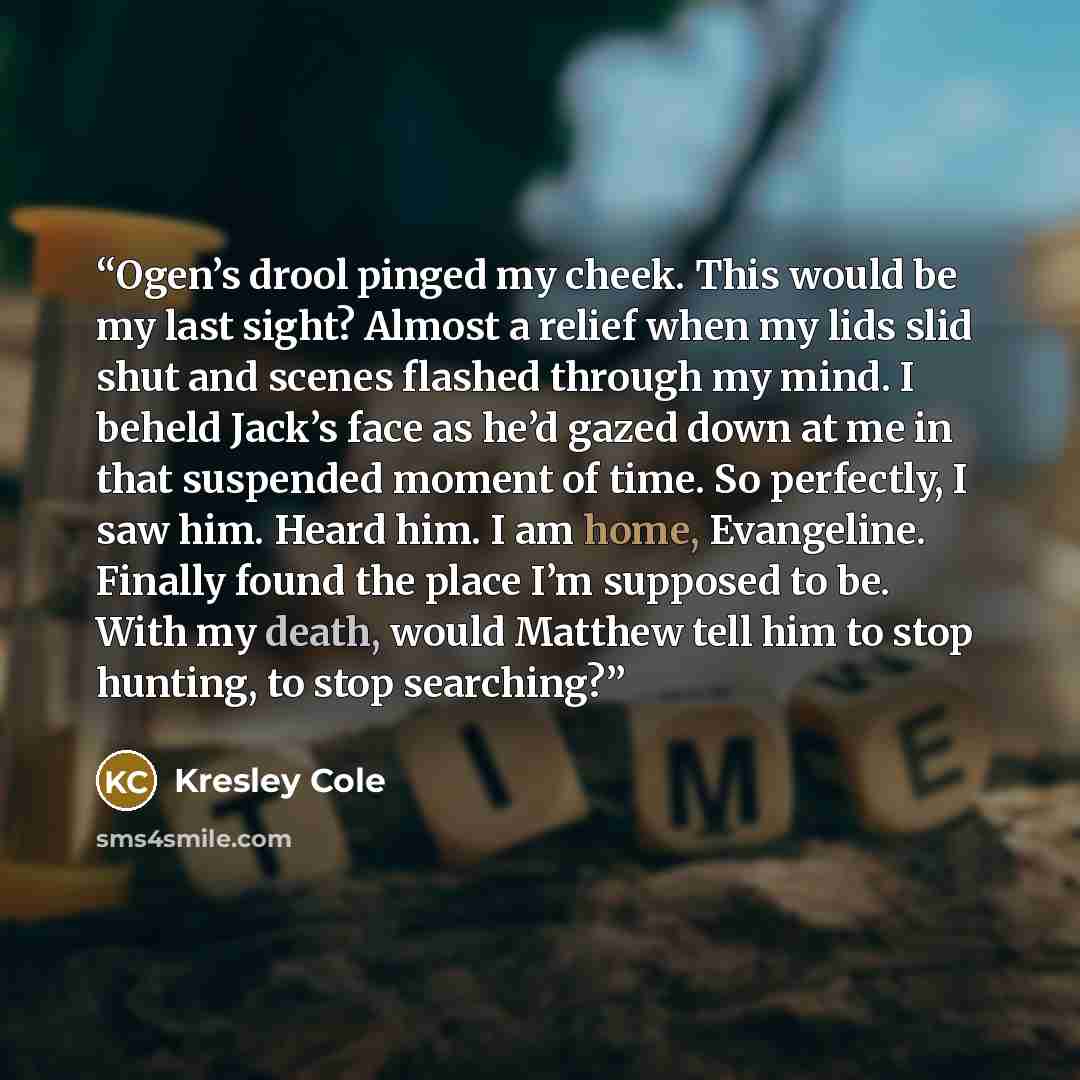 “Ogen’s drool pinged my cheek. This would be my last sight? Almost a relief when my lids slid shut and scenes flashed through my mind. I beheld Jack’s face as he’d gazed down at me in that suspended moment of time. So perfectly, I saw him. Heard him. I am home, Evangeline. Finally found the place…” quote by Kresley Cole