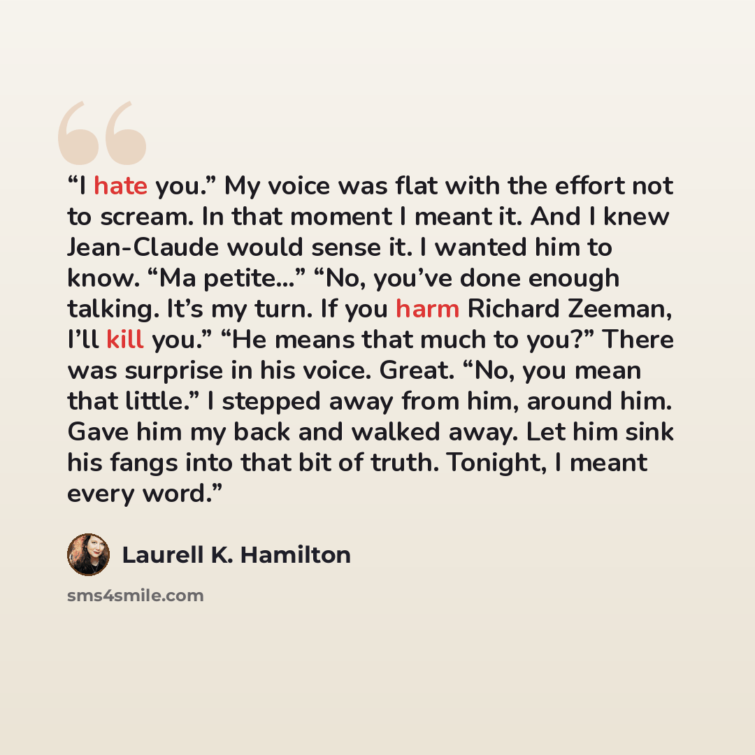 “I hate you.” My voice was flat with the effort not to scream. In that moment I meant it. And I knew Jean-Claude would sense it. I wanted him to know. “Ma petite…” “No, you’ve done enough talking. It’s my turn. If you harm Richard Zeeman, I’ll kill you.” “He means that much to you?” There was…” quote by Laurell K. Hamilton