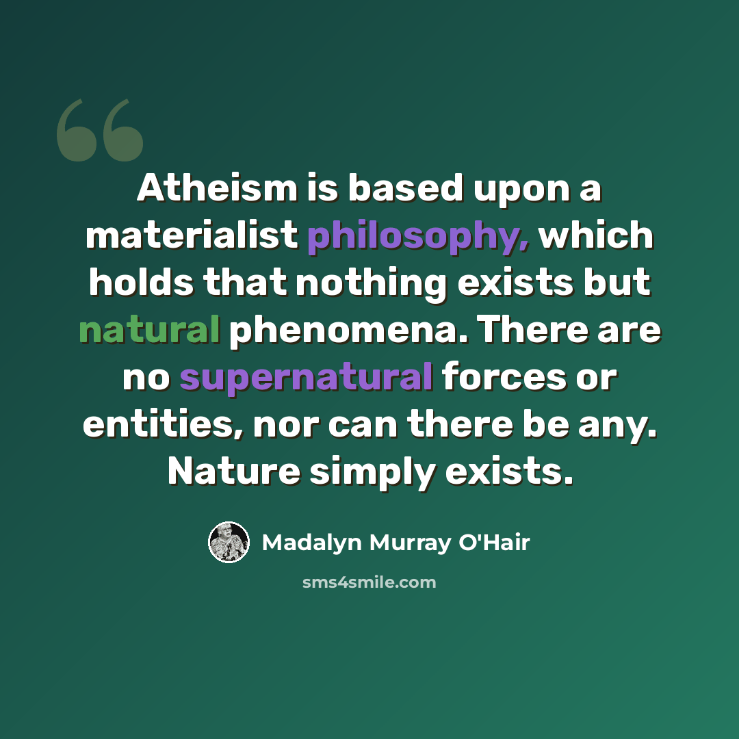 “Atheism is based upon a materialist philosophy, which holds that nothing exists but natural phenomena. There are no supernatural forces or entities, nor can there be any. Nature simply exists.” quote by Madalyn Murray O'Hair
