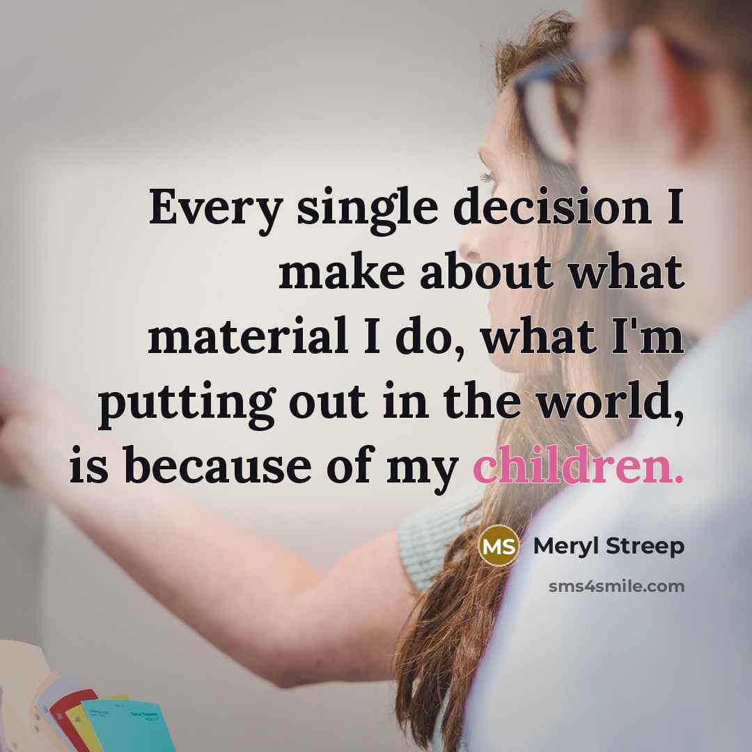 “Every single decision I make about what material I do, what I'm putting out in the world, is because of my children.” quote by Meryl Streep