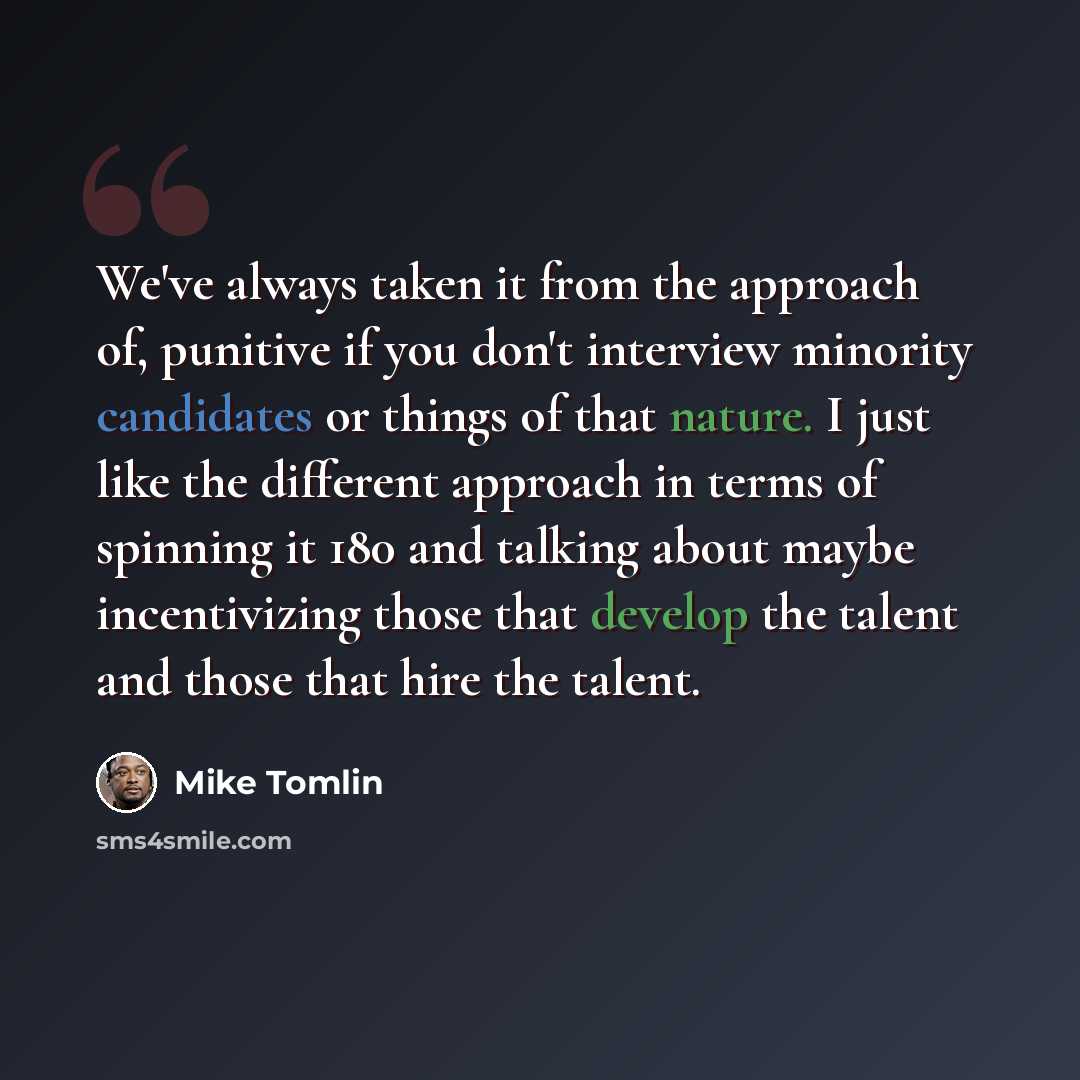 “We've always taken it from the approach of, punitive if you don't interview minority candidates or things of that nature. I just like the different approach in terms of spinning it 180 and talking about maybe incentivizing those that develop the talent and those that hire the talent.” quote by Mike Tomlin