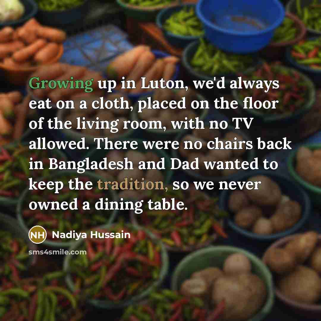 “Growing up in Luton, we'd always eat on a cloth, placed on the floor of the living room, with no TV allowed. There were no chairs back in Bangladesh and Dad wanted to keep the tradition, so we never owned a dining table.” quote by Nadiya Hussain