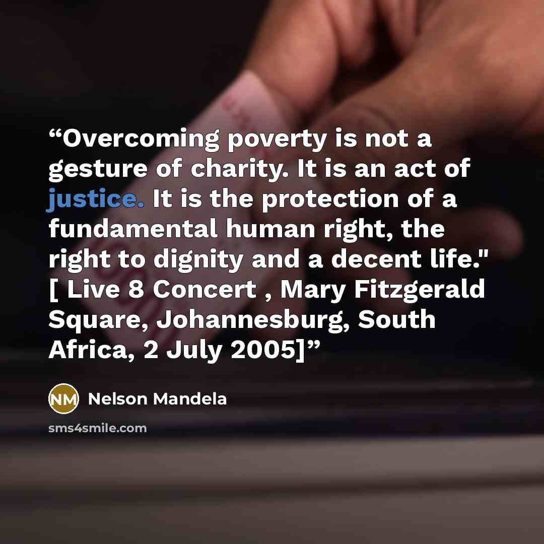 “Overcoming poverty is not a gesture of charity. It is an act of justice. It is the protection of a fundamental human right, the right to dignity and a decent life." [ Live 8 Concert , Mary Fitzgerald Square, Johannesburg, South Africa, 2 July 2005]” quote by Nelson Mandela