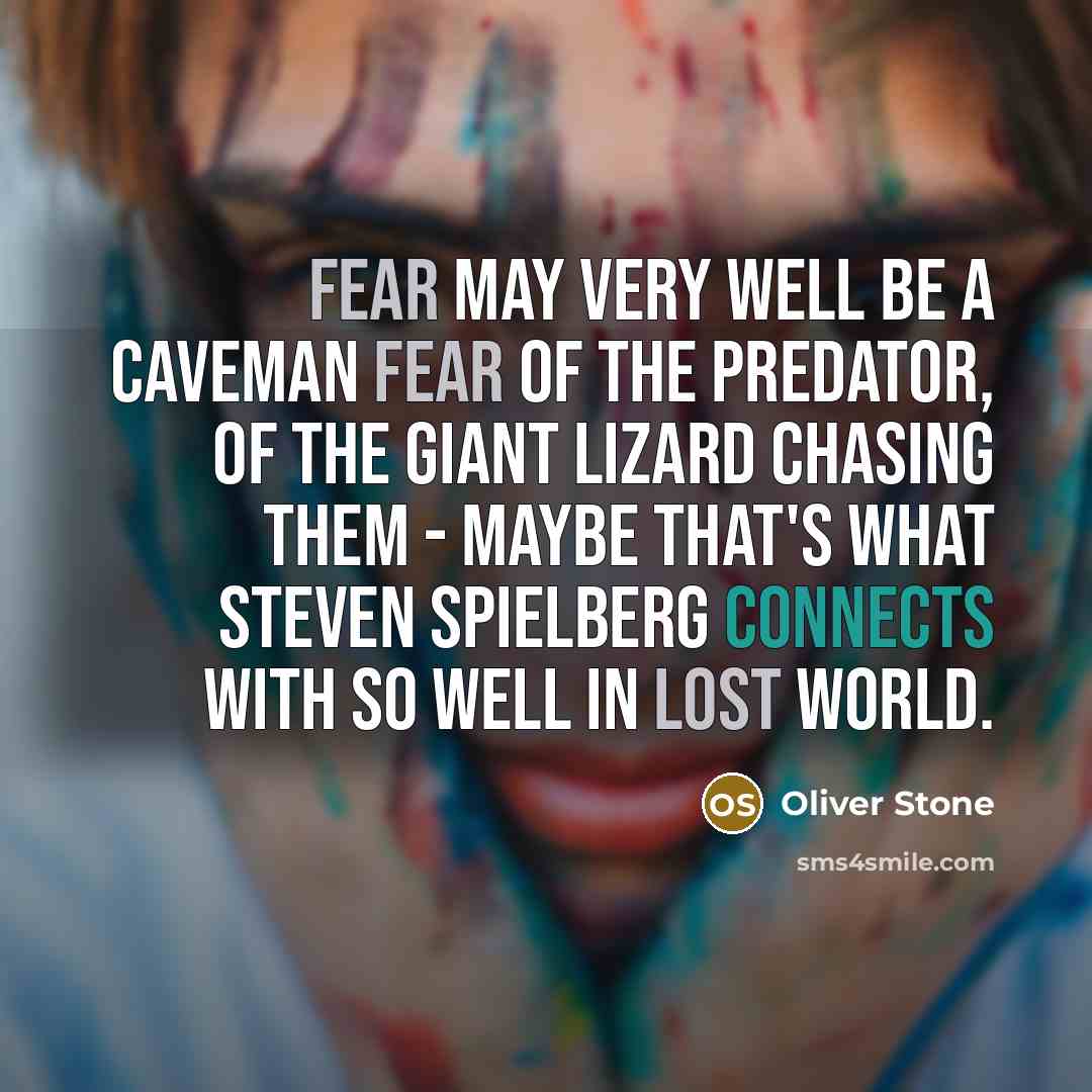 “Fear may very well be a caveman fear of the predator, of the giant lizard chasing them - maybe that's what Steven Spielberg connects with so well in Lost World.” quote by Oliver Stone