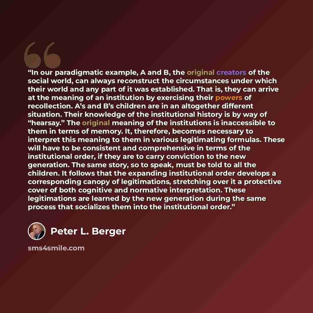 “In our paradigmatic example, A and B, the original creators of the social world, can always reconstruct the circumstances under which their world and any part of it was established. That is, they can arrive at the meaning of an institution by exercising their powers of recollection. A’s and B’s…” quote by Peter L. Berger
