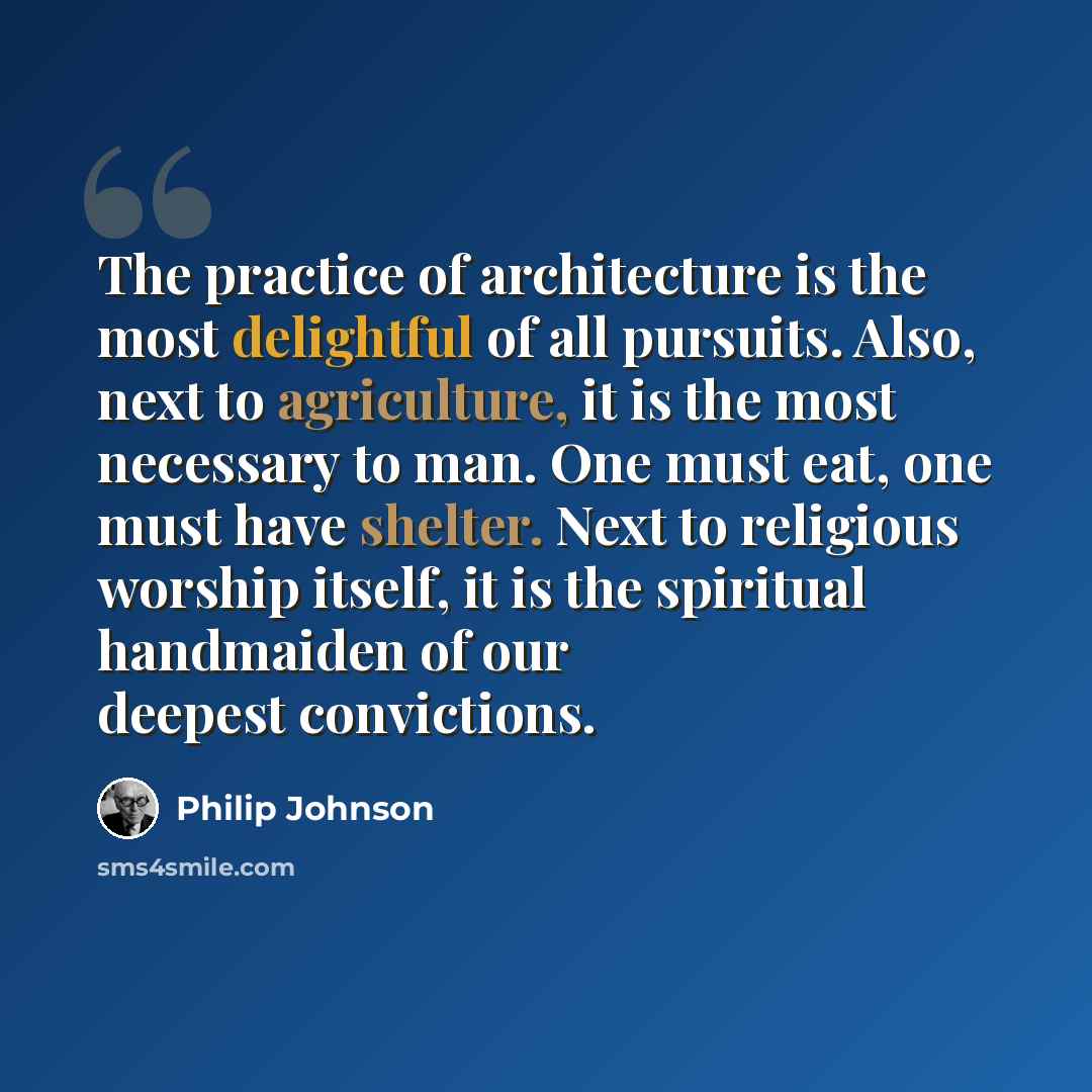 “The practice of architecture is the most delightful of all pursuits. Also, next to agriculture, it is the most necessary to man. One must eat, one must have shelter. Next to religious worship itself, it is the spiritual handmaiden of our deepest convictions.” quote by Philip Johnson