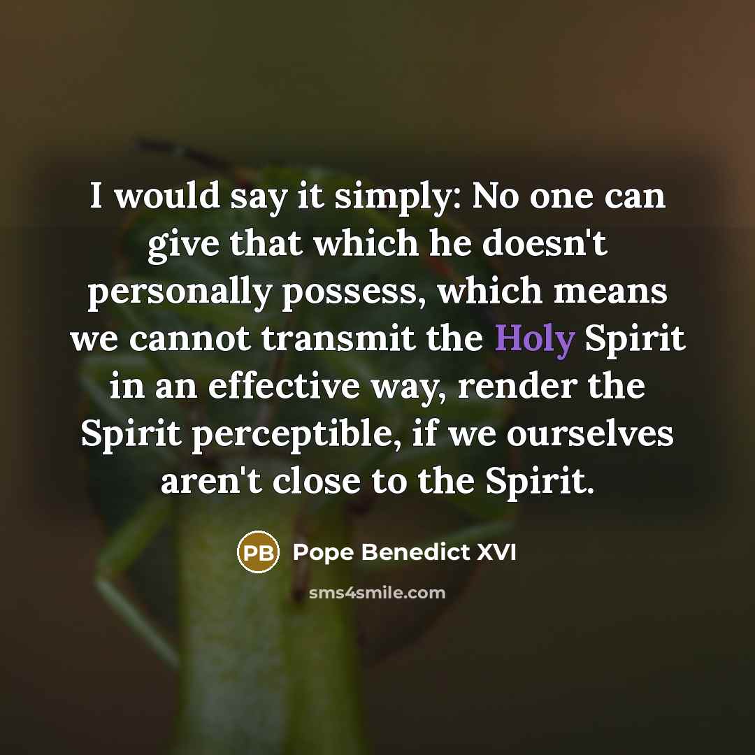 “I would say it simply: No one can give that which he doesn't personally possess, which means we cannot transmit the Holy Spirit in an effective way, render the Spirit perceptible, if we ourselves aren't close to the Spirit.” quote by Pope Benedict XVI