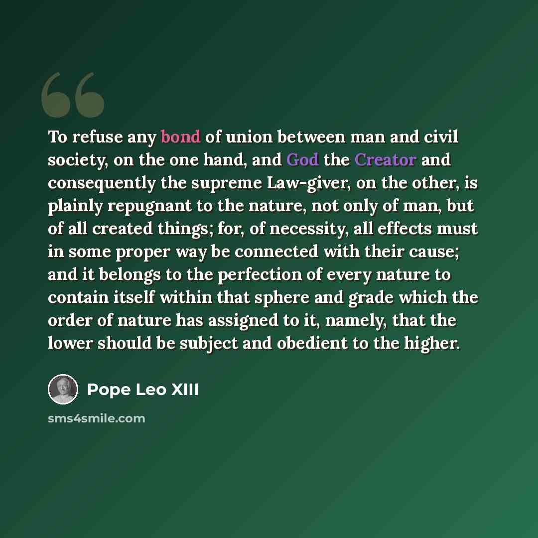 “To refuse any bond of union between man and civil society, on the one hand, and God the Creator and consequently the supreme Law-giver, on the other, is plainly repugnant to the nature, not only of man, but of all created things; for, of necessity, all effects must in some proper way be connected…” quote by Pope Leo XIII