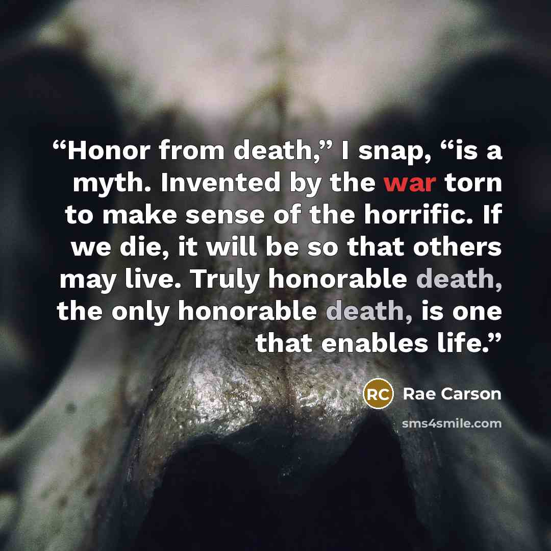 “Honor from death,” I snap, “is a myth. Invented by the war torn to make sense of the horrific. If we die, it will be so that others may live. Truly honorable death, the only honorable death, is one that enables life.” quote by Rae Carson