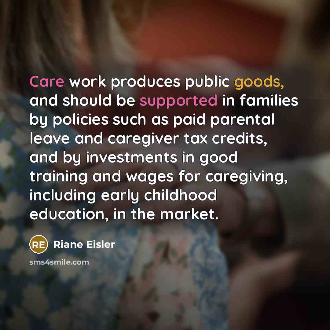 “Care work produces public goods, and should be supported in families by policies such as paid parental leave and caregiver tax credits, and by investments in good training and wages for caregiving, including early childhood education, in the market.” quote by Riane Eisler