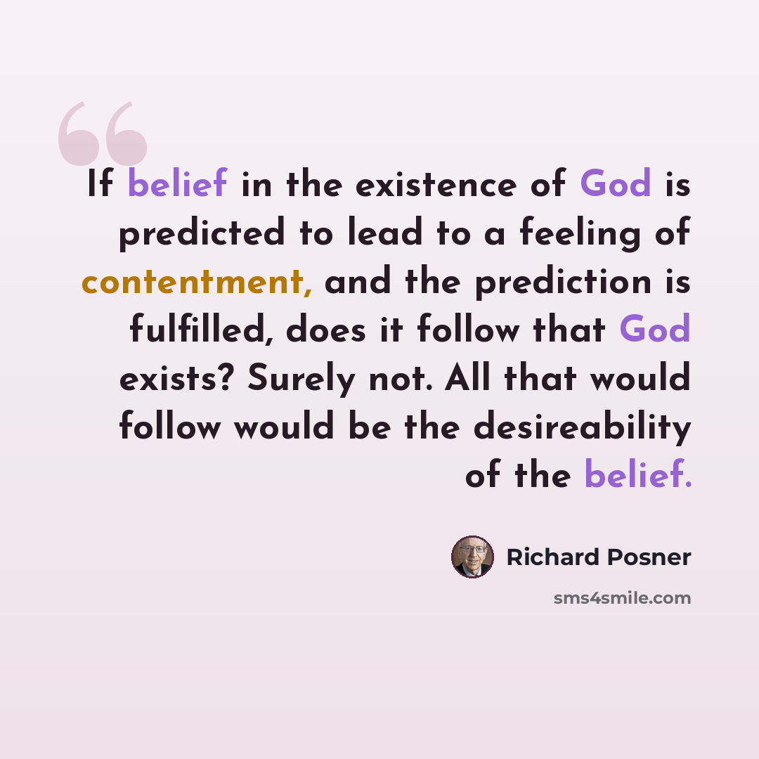“If belief in the existence of God is predicted to lead to a feeling of contentment, and the prediction is fulfilled, does it follow that God exists? Surely not. All that would follow would be the desireability of the belief.” quote by Richard Posner