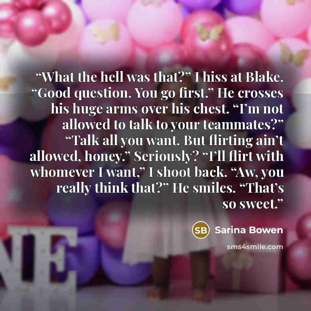 “What the hell was that?” I hiss at Blake. “Good question. You go first.” He crosses his huge arms over his chest. “I’m not allowed to talk to your teammates?” “Talk all you want. But flirting ain’t allowed, honey.” Seriously? “I’ll flirt with whomever I want,” I shoot back. “Aw, you really think…” quote by Sarina Bowen