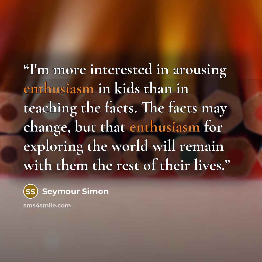 “I'm more interested in arousing enthusiasm in kids than in teaching the facts. The facts may change, but that enthusiasm for exploring the world will remain with them the rest of their lives.” quote by Seymour Simon