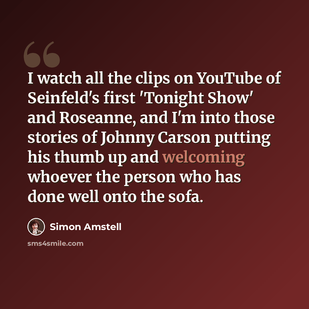 “I watch all the clips on YouTube of Seinfeld's first 'Tonight Show' and Roseanne, and I'm into those stories of Johnny Carson putting his thumb up and welcoming whoever the person who has done well onto the sofa.” quote by Simon Amstell