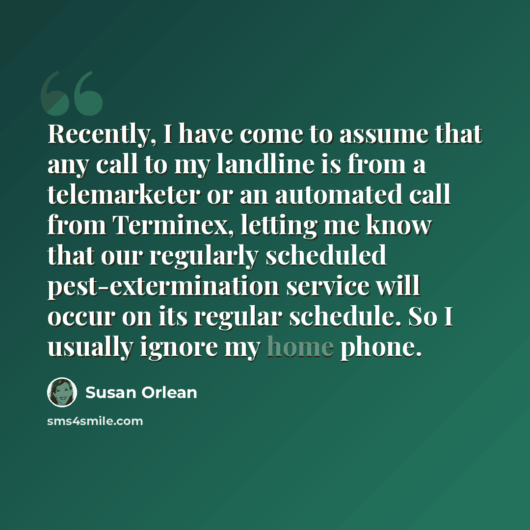 “Recently, I have come to assume that any call to my landline is from a telemarketer or an automated call from Terminex, letting me know that our regularly scheduled pest-extermination service will occur on its regular schedule. So I usually ignore my home phone.” quote by Susan Orlean