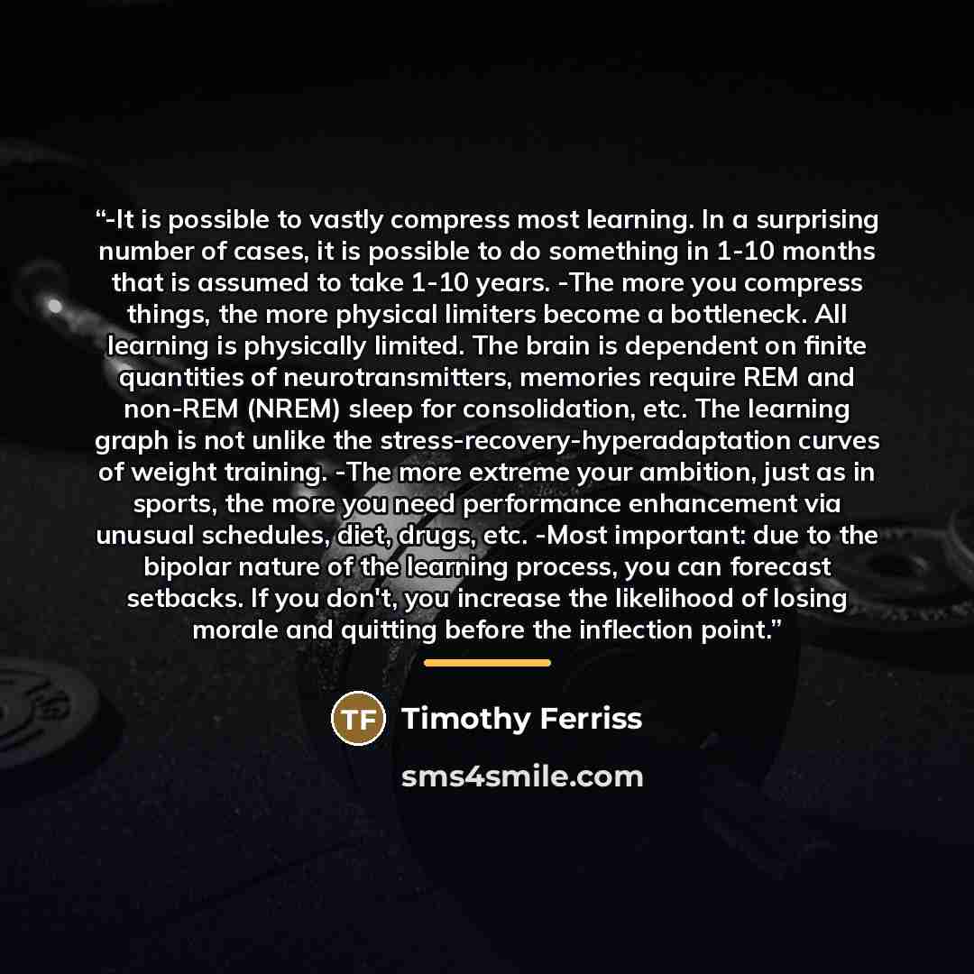 “-It is possible to vastly compress most learning. In a surprising number of cases, it is possible to do something in 1-10 months that is assumed to take 1-10 years. -The more you compress things, the more physical limiters become a bottleneck. All learning is physically limited. The brain is…” quote by Timothy Ferriss