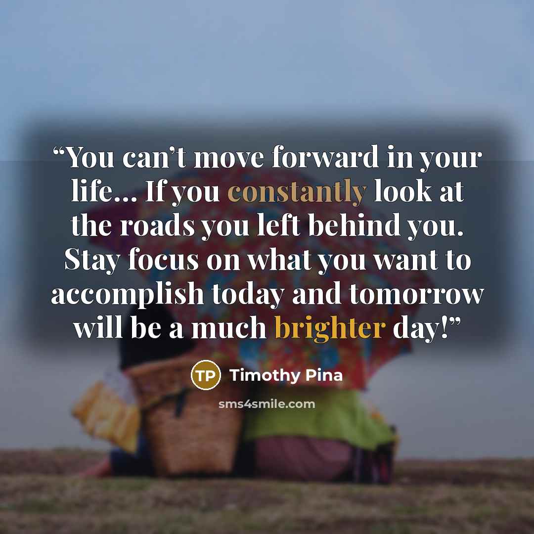 “You can’t move forward in your life… If you constantly look at the roads you left behind you. Stay focus on what you want to accomplish today and tomorrow will be a much brighter day!” quote by Timothy Pina