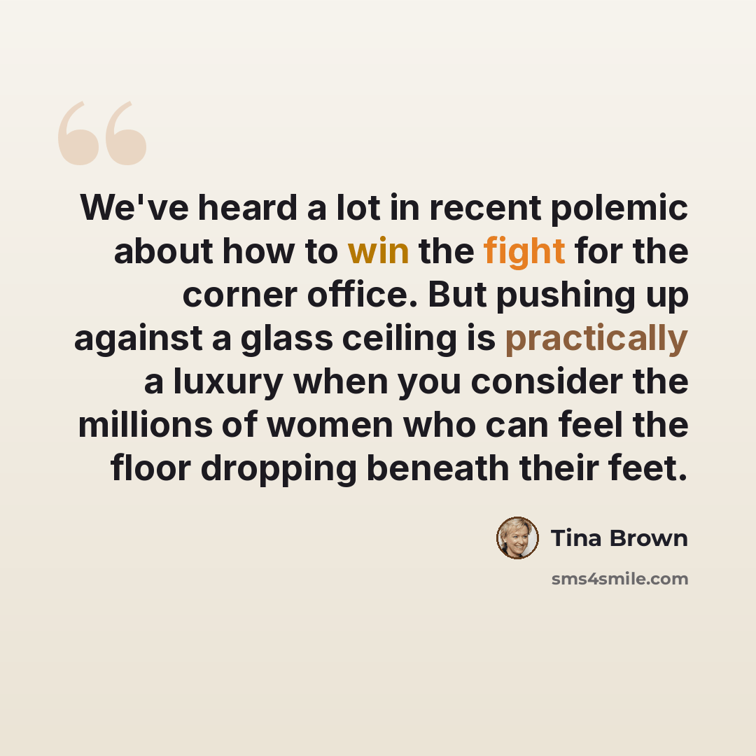 “We've heard a lot in recent polemic about how to win the fight for the corner office. But pushing up against a glass ceiling is practically a luxury when you consider the millions of women who can feel the floor dropping beneath their feet.” quote by Tina Brown