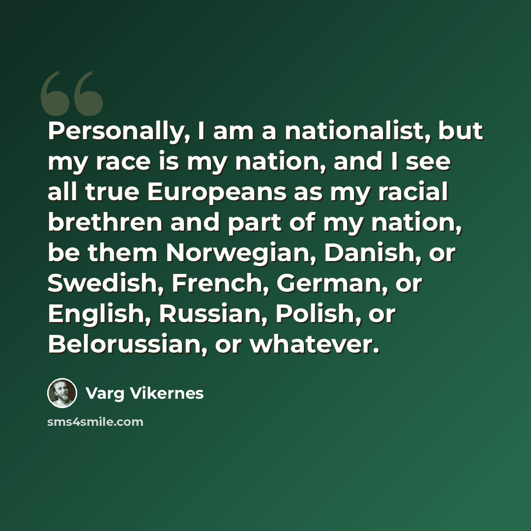 “Personally, I am a nationalist, but my race is my nation, and I see all true Europeans as my racial brethren and part of my nation, be them Norwegian, Danish, or Swedish, French, German, or English, Russian, Polish, or Belorussian, or whatever.” quote by Varg Vikernes