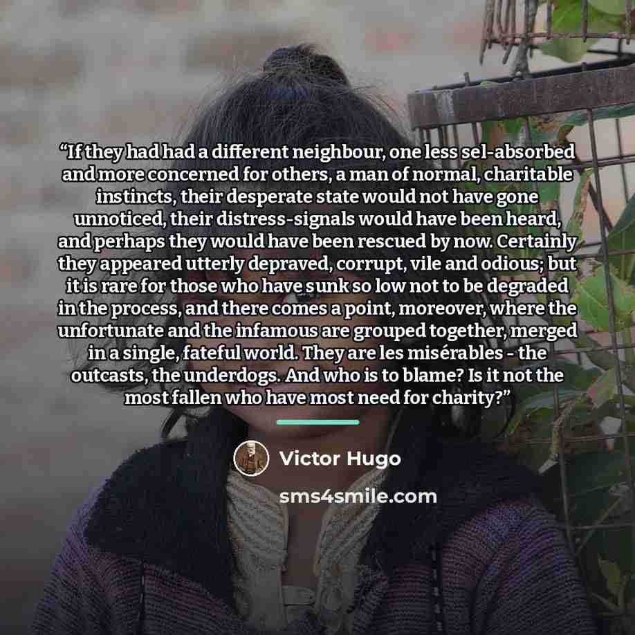 “If they had had a different neighbour, one less sel-absorbed and more concerned for others, a man of normal, charitable instincts, their desperate state would not have gone unnoticed, their distress-signals would have been heard, and perhaps they would have been rescued by now. Certainly they…” quote by Victor Hugo