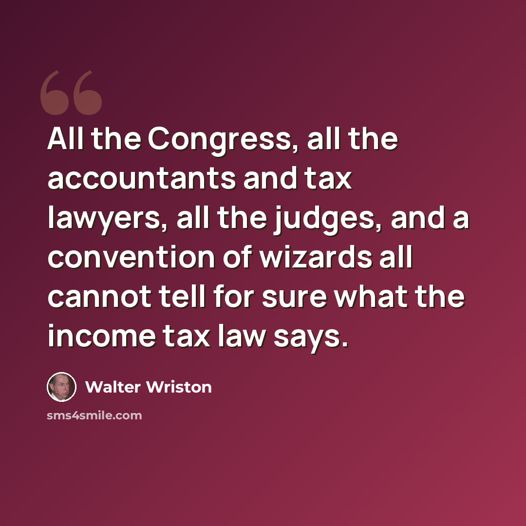 “All the Congress, all the accountants and tax lawyers, all the judges, and a convention of wizards all cannot tell for sure what the income tax law says.” quote by Walter Wriston