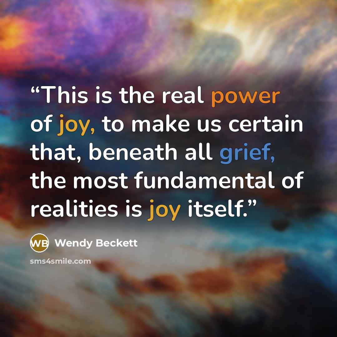 “This is the real power of joy, to make us certain that, beneath all grief, the most fundamental of realities is joy itself.” quote by Wendy Beckett