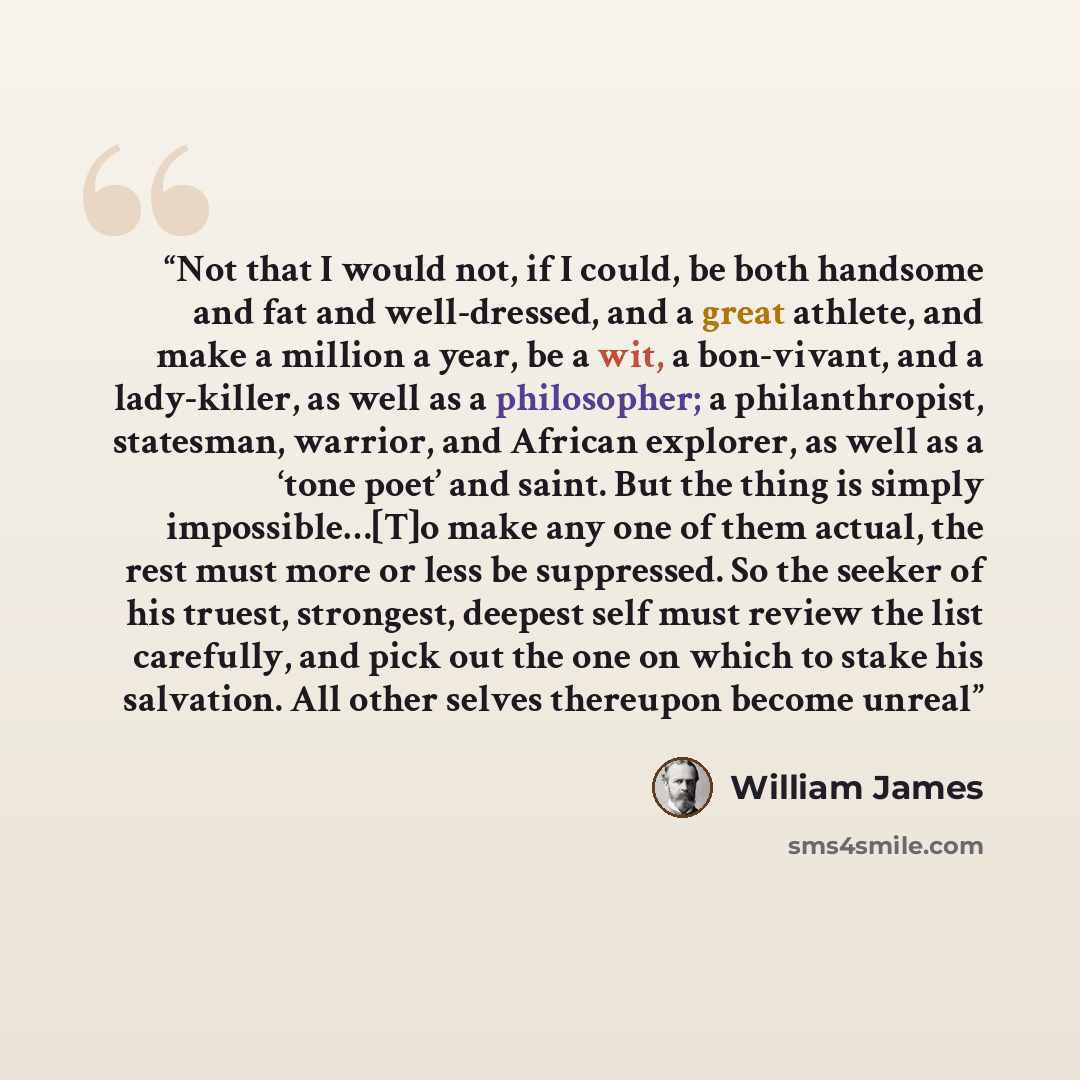 “Not that I would not, if I could, be both handsome and fat and well-dressed, and a great athlete, and make a million a year, be a wit, a bon-vivant, and a lady-killer, as well as a philosopher; a philanthropist, statesman, warrior, and African explorer, as well as a ‘tone poet’ and saint. But the…” quote by William James