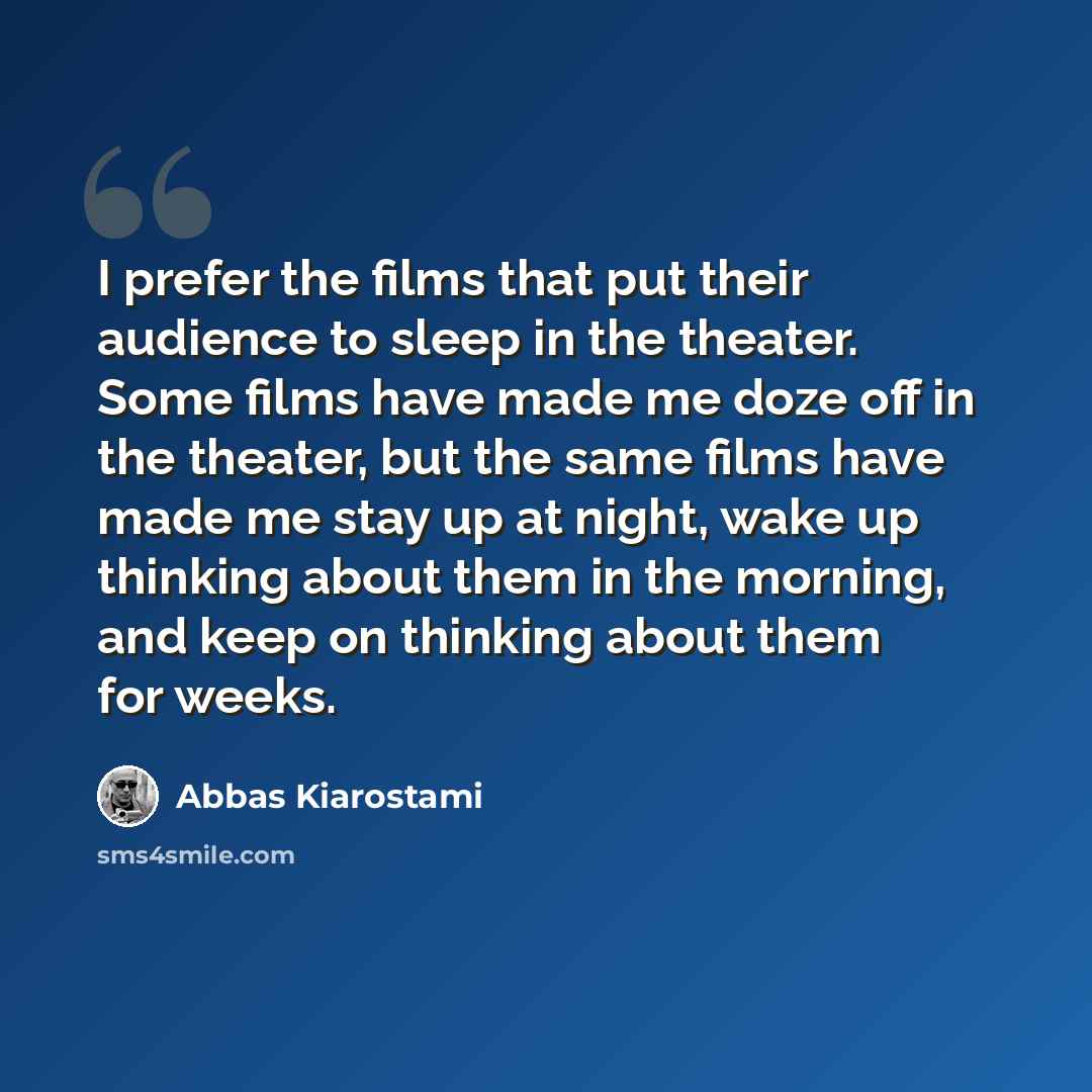 “I prefer the films that put their audience to sleep in the theater. Some films have made me doze off in the theater, but the same films have made me stay up at night, wake up thinking about them in the morning, and keep on thinking about them for weeks.” quote by Abbas Kiarostami
