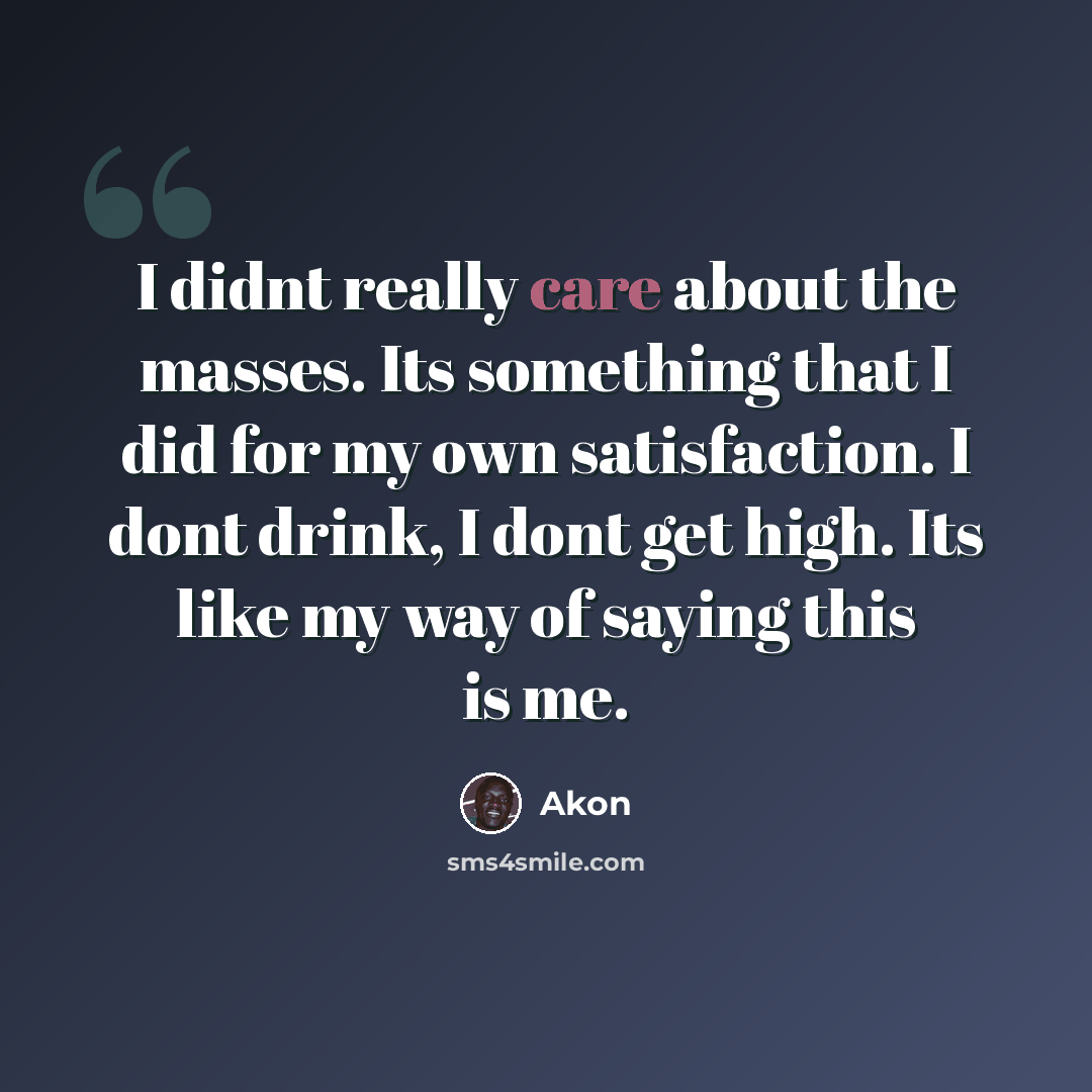 “I didnt really care about the masses. Its something that I did for my own satisfaction. I dont drink, I dont get high. Its like my way of saying this is me.” quote by Akon